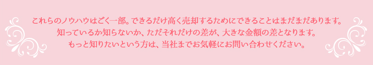 これらのノウハウはごく一部。できるだけ高く売却するためにできることはまだまだあります。知っているか知らないか、ただそれだけの差が、大きな金額の差となります。もっと知りたいという方は、当社までお気軽にお問い合わせください。