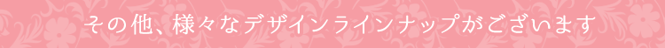 その他、様々なデザインラインナップがございます